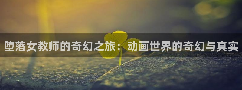 age动漫登录：堕落女教师的奇幻之旅：动画世界的奇幻与真实